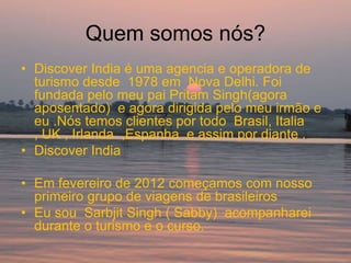 Quem somos nós?
• Discover India é uma agencia e operadora de
  turismo desde 1978 em Nova Delhi. Foi
  fundada pelo meu pai Pritam Singh(agora
  aposentado) e agora dirigida pelo meu irmão e
  eu .Nós temos clientes por todo Brasil, Italia
  , UK , Irlanda ,Espanha e assim por diante .
• Discover India

• Em fevereiro de 2012 começamos com nosso
  primeiro grupo de viagens de brasileiros
• Eu sou Sarbjit Singh ( Sabby) acompanharei
  durante o turismo e o curso.
 