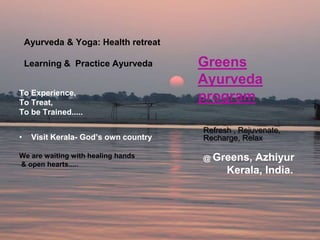 Ayurveda & Yoga: Health retreat

    Learning & Practice Ayurveda       Greens
                                       Ayurveda
To Experience,
To Treat,
                                       program
To be Trained.....

                                       Refresh , Rejuvenate,
•    Visit Kerala- God’s own country   Recharge, Relax

We are waiting with healing hands      @ Greens,  Azhiyur
& open hearts.....
                                             Kerala, India.
 