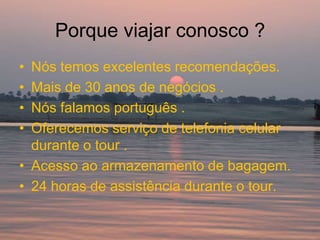 Porque viajar conosco ?
• Nós temos excelentes recomendações.
• Mais de 30 anos de negócios .
• Nós falamos português .
• Oferecemos serviço de telefonia celular
  durante o tour .
• Acesso ao armazenamento de bagagem.
• 24 horas de assistência durante o tour.
 