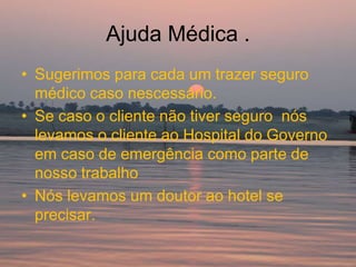 Ajuda Médica .
• Sugerimos para cada um trazer seguro
  médico caso nescessário.
• Se caso o cliente não tiver seguro nós
  levamos o cliente ao Hospital do Governo
  em caso de emergência como parte de
  nosso trabalho
• Nós levamos um doutor ao hotel se
  precisar.
 