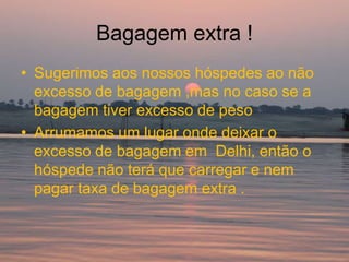 Bagagem extra !
• Sugerimos aos nossos hóspedes ao não
  excesso de bagagem ,mas no caso se a
  bagagem tiver excesso de peso
• Arrumamos um lugar onde deixar o
  excesso de bagagem em Delhi, então o
  hóspede não terá que carregar e nem
  pagar taxa de bagagem extra .
 