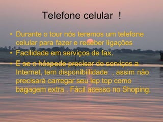 Telefone celular !
• Durante o tour nós teremos um telefone
  celular para fazer e receber ligações
• Facilidade em serviços de fax.
• E se o hóspede precisar de serviços a
  Internet, tem disponibiilidade , assim não
  precisará carregar seu lep top como
  bagagem extra . Fácil acesso no Shoping.
 