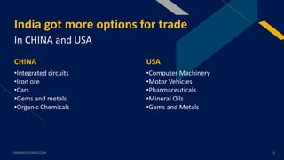 FR
India got more options for trade
In CHINA and USA
CHINA
•Integrated circuits
•Iron ore
•Cars
•Gems and metals
•Organic Chemicals
USA
•Computer Machinery
•Motor Vehicles
•Pharmaceuticals
•Mineral Oils
•Gems and Metals
USAIMPORTDATA.COM 3
 