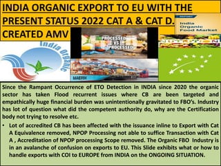 INDIA ORGANIC EXPORT TO EU WITH THE
PRESENT STATUS 2022 CAT A & CAT D.
CREATED AMV
Since the Rampant Occurrence of ETO Detection in INDIA since 2020 the organic
sector has taken Flood recurrent issues where CB are been targeted and
empathically huge financial burden was unintentionally gravitated to FBO’s. Industry
has lot of question what did the competent authority do, why are the Certification
body not trying to resolve etc.
• Lot of accredited CB has been affected with the issuance inline to Export with Cat
A Equivalence removed, NPOP Processing not able to suffice Transaction with Cat
A , Accreditation of NPOP processing Scope removed. The Organic FBO Industry is
in an avalanche of confusion on exports to EU. This Slide exhibits what or how to
handle exports with COI to EUROPE from INDIA on the ONGOING SITUATION.
 