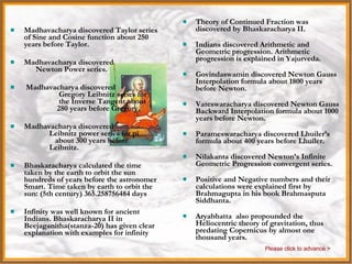 India Theory of Continued Fraction was discovered by Bhaskaracharya II. Indians discovered Arithmetic and Geometric progression. Arithmetic progression is explained in Yajurveda. Govindaswamin discovered Newton Gauss Interpolation formula about 1800 years before Newton. Vateswaracharya discovered Newton Gauss Backward Interpolation formula about 1000 years before Newton. Parameswaracharya discovered Lhuiler’s formula about 400 years before Lhuiler. Nilakanta discovered Newton’s Infinite Geometric Progression convergent series. Positive and Negative numbers and their calculations were explained first by Brahmagupta in his book Brahmasputa Siddhanta. Aryabhatta  also propounded the Heliocentric theory of gravitation, thus predating Copernicus by almost one thousand years.  Madhavacharya discovered Taylor series of Sine and Cosine function about 250 years before Taylor. Madhavacharya discovered  Newton Power series. Madhavacharya discovered  Gregory Leibnitz series for  the Inverse Tangent about  280 years before Gregory. Madhavacharya discovered  Leibnitz power series for pi  about 300 years before  Leibnitz. Bhaskaracharya calculated the time taken by the earth to orbit the sun hundreds of years before the astronomer Smart. Time taken by earth to orbit the sun: (5th century) 365.258756484 days Infinity was well known for ancient Indians. Bhaskaracharya II in Beejaganitha(stanza-20) has given clear explanation with examples for infinity Please click to advance > 