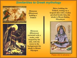 Similarities to Greek mythology Dionysus (Dionysos) holding a Trident Shiva, holding the Trident, resting on a leopard skin with a Cobra perched beside him, his abode is Mount Kailas, Himalayas Dionysus (Dionysos) encircled with a snake, with leopard by his side, with the moon in the background, his abode is Mount Olympus Please click to advance > 