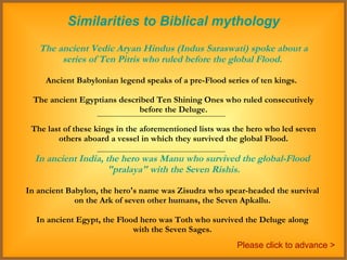 Similarities to Biblical mythology The ancient Vedic Aryan Hindus (Indus Saraswati) spoke about a series of Ten Pitris who ruled before the global Flood.   Ancient Babylonian legend speaks of a pre-Flood series of ten kings.  The ancient Egyptians described Ten Shining Ones who ruled consecutively before the Deluge.  The last of these kings in the aforementioned lists was the hero who led seven others aboard a vessel in which they survived the global Flood.  In ancient India, the hero was Manu who survived the global-Flood  "pralaya" with the Seven Rishis. In ancient Babylon, the hero's name was Zisudra who spear-headed the survival  on the Ark of seven other humans, the Seven Apkallu.  In ancient Egypt, the Flood hero was Toth who survived the Deluge along  with the Seven Sages.  Please click to advance > 