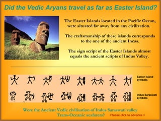 Did the Vedic Aryans travel as far as Easter Island? The Easter Islands located in the Pacific Ocean, were situated far away from any civilization.  The craftsmanship of these islands corresponds to the one of the ancient Incas.  The sign script of the Easter Islands almost  equals the ancient scripts of Indus Valley.  Easter Island symbols Indus Saraswati symbols Were the Ancient Vedic civilisation of Indus Saraswati valley  Trans-Oceanic seafarers? Please click to advance > 