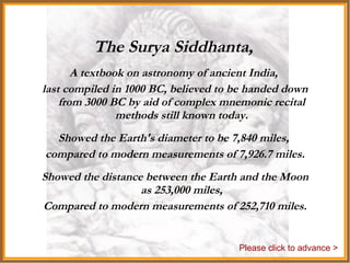 The Surya Siddhanta,   A textbook on astronomy of ancient India,  last compiled in 1000 BC, believed to be handed down from 3000 BC by aid of complex mnemonic recital methods still known today. Showed the Earth's diameter to be 7,840 miles,  compared to modern measurements of 7,926.7 miles. Showed the distance between the Earth and the Moon as 253,000 miles, Compared to modern measurements of 252,710 miles. Please click to advance > 