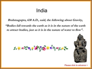 India Brahmagupta, 630 A.D., said, the following about Gravity, “ Bodies fall towards the earth as it is in the nature of the earth to attract bodies, just as it is in the nature of water to flow".  Please click to advance > 