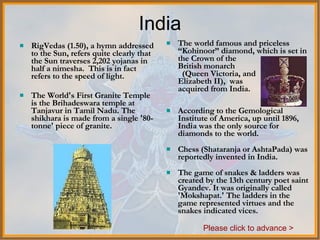 The world famous and priceless “Kohinoor” diamond, which is set in the Crown of the  British monarch  (Queen Victoria, and  Elizabeth II),  was  acquired from India.  According to the Gemological Institute of America, up until 1896, India was the only source for diamonds to the world.  Chess (Shataranja or AshtaPada) was reportedly invented in India.  The game of snakes & ladders was created by the 13th century poet saint Gyandev. It was originally called  'Mokshapat.' The ladders in the game represented virtues and the snakes indicated vices. India RigVedas (1.50), a hymn addressed to the Sun, refers quite clearly that the Sun traverses 2,202 yojanas in half a nimesha.  This is in fact refers to the speed of light. The World's First Granite Temple is the Brihadeswara temple at Tanjavur in Tamil Nadu. The shikhara is made from a single '80-tonne' piece of granite.   Please click to advance > 