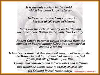 India India never invaded any country in her last 10,000 years of history. It is the only society in the world which has never known slavery. India was the richest country on Earth until the time of the British in the early 17th Century Robert Clive’s personal wealth amassed from the blunder of Bengal during 1750’s was estimated at around £401,102 It has been estimated that the total amount of treasure that the British looted from India had already reached £1,000,000,000 (£1Billion) by 1901. Taking into consideration interest rates and inflation  this would be worth close to $1,000,000,000,000  ($1Trillion) in real-terms today. Please click to advance > 