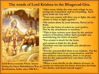 “ After many births the wise seek refuge in me, seeing me everywhere and in everything.  Such great souls are very rare.” "Your very nature will drive you to fight, the only choice is what to fight against.” “ On action alone be your interest, Never on its fruits. Let not the fruits of action be your motive, Nor be thy attachment to inaction. “ “ This is how actions were done by the ancient seekers of freedom; follow their example: act, surrendering the fruits of action.” “ For certain is death for the born,  and certain is birth for the dead; Therefore over the inevitable you should not grieve. “ “ For the uncontrolled there is no wisdom.  For the uncontrolled there is no concentration, and for him without concentration, there is no peace.  And for the unpeaceful how can there ever be happiness? “ “ When a man dwells on the objects of sense, he creates an attraction for them; attraction develops into desire, and desire breeds anger.“ The words of Lord Krishna in the Bhagavad Gita. Lord Krsna counsels Prince Arjuna during the Great Mahabharata War, in Kurukshetra, India, circa 3100 B.C., 