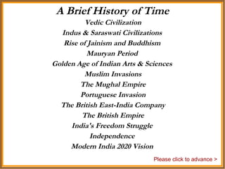 Vedic Civilization Indus & Saraswati Civilizations  Rise of Jainism and Buddhism  Mauryan Period  Golden Age of Indian Arts & Sciences  Muslim Invasions The Mughal Empire Portuguese Invasion The British East-India Company The British Empire India's Freedom Struggle  Independence  Modern India 2020 Vision  A Brief History of Time Please click to advance > 