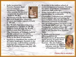 India India invented the  Number System. Zero  was invented by  Aryabhatta. The place  value system, the decimal  system was developed in  India in 100 BC.  Aryabhatta was the first to explain spherical shape, size ,diameter, rotation and correct speed of Earth in 499 AD.  The World's first university was established in Takshila in 700 BC. Students from all over the World studied more than 60 subjects. The University of Nalanda built in the 4th century was one of the greatest achievements of ancient India in the field of education.  Sanskrit is considered the mother of all higher languages. Sanskrit is the most precise, and therefore suitable language for computer software - a report in Forbes magazine, July 1987. Ayurveda is the earliest school of medicine known to humans. Charaka, the father of medicine consolidated Ayurveda 2500 years ago.  Today Ayurveda is fast regaining its rightful place in civilization.  Christopher Columbus was attracted India's wealth and was looking for route to India when he discovered the American continent by mistake.  The art of Navigation was born in the river Sindh 6000 years ago. The word ‘Navigation’ is derived from the Sanskrit word NAVGATIH. The word navy is also derived from Sanskrit 'Nou'.  In Siddhanta Siromani  (Bhuvanakosam 6)  Bhaskaracharya II described  about gravity of earth about  400 years before Sir Isaac  Newton.  He also had some  clear notions on differential  calculus, and the Theory  of Continued Fraction. Please click to advance > 