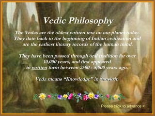 Vedic Philosophy The Vedas are the oldest written text on our planet today.  They date back to the beginning of Indian civilization and  are the earliest literary records of the human mind. They have been passed through oral tradition for over  10,000 years, and first appeared  in  written  form between 2500 - 5,000 years ago.  Veda means “Knowledge” in Sanskrit.  Please click to advance > 