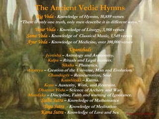 The Ancient Vedic Hymns Rig Veda   - Knowledge of Hymns, 10,859 verses “ There is only one truth, only men describe it in different ways.“ Yajur Veda   - Knowledge of Liturgy, 3,988 verses  Sama Veda   - Knowledge of  Classical Music, 1,549 verses   Ayur Veda   - Knowledge of Medicine, over 100,000 verses Upanishads Jyotisha   – Astrology and Astronomy. Kalpa  – Rituals and Legal matters. Siksha  – Phonetics. Aitareya  – Creation of the Universe, Man and Evolution. Chandogya  – Reincarnation, Soul. Kaushitaki  – Karma. Kena  – Austerity, Work, and Restraint. Dharnur Veda  – Science of Archery and War. Mundaka  – Discipline, Faith and warning of Ignorance. Sulba Sutra   – Knowledge of Mathematics Yoga Sutra   - Knowledge   of Meditation Kama Sutra   - Knowledge of Love and Sex Please click to advance > 
