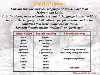 Sanskrit  ( संस्कृत   ) Sanskrit was the classical language of India, older than  Hebrew and Latin. It is the oldest, most scientific, systematic language in the world.  It became the language of all cultured people in India and in the countries that were influenced by India. Sanskrit literally means  “refined” or “perfected” Please click to advance > 'measuring the earth’ 'measuring triangular forms‘ ‘ first person pronoun’ ‘ the same’ mother papa / father brother sister geometry trigonometry door me name smile equal matar pitar bhratar svasar gyaamti trikonamiti dvaar ma naman smi eka Sanskrit meaning English meaning Sanskrit word 