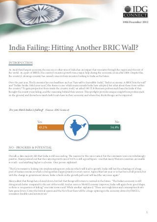 10th December 2012




India Failing: Hitting Another BRIC Wall?
INTRODUCTION

As Asia’s third largest economy, the success or otherwise of India has an impact that resonates through the region and the rest of
the world. As a part of BRICS, the country’s massive growth was a major help during the economic crisis after 2008. Despite this,
the country’s slowing economy has caused concern from investors looking to India as the future.

Over the past year, The Economist has run headlines such as “Farewell to Incredible India”, “India's economy: A BRIC hits the wall”
and “Indian banks: Hold your nose”, this theme is one which many outside India have adopted, but what about those from within
the country? To gain perspective from inside the country itself, we asked 185 IT & Business professionals based in India if they
thought the country was failing, and the reasoning behind their answer. This spotlight provides unique insight from professionals
on the ground, and shows how much faith locals have in their economy and where they think things can be improved.




Do you think India is failing? (Source: IDG Connect)



                            Yes                                                                        No
                             43.2%                                                                 56.8%




NO - PROGRESS & POTENTIAL

Overall, a slim majority felt that India is still succeeding. The reasons for this were varied, but the comments were overwhelmingly
positive. Many pointed out that the current growth rate of 4-6% is still a good figure - one that many Western countries are unable
to reach - and anything higher is a bonus. One person explained:

“The Government is looking into implementing more policies which will lead to growth. India still has the advantage of a huge
pool of human resources which is being utilized appropriately in every sector. Agreed that last year or so has been a lull period, but
with the change in government stance, India is back on the growth path and will lead the way once again.”

Many admit that things have slowed down, but feel that things will return to normal in the future. “The Indian economy is still
doing much better compared to the rest of the world. And as soon as World Economy improves, India will again be in good shape,
so there is no question of failing,” one interviewee said. While another explained, “These are tough times and consumption levels
have gone down. Come the festival season and the New Year there will be a huge upswing in the economy driven by FMCG's,
consumer durables and automotives.”




                                                                                                                                         1
 