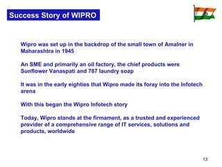 Success Story of WIPRO Wipro was set up in the backdrop of the small town of Amalner in Maharashtra in 1945  An SME and primarily an oil factory, the chief products were Sunflower Vanaspati and 787 laundry soap It was in the early eighties that Wipro made its foray into the Infotech arena With this began the Wipro Infotech story  Today, Wipro stands at the firmament, as a trusted and experienced provider of a comprehensive range of IT services, solutions and products, worldwide    