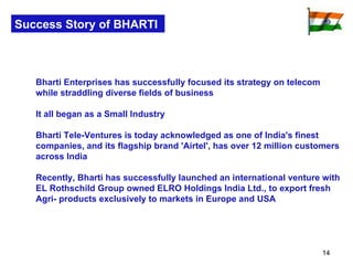 Success Story of BHARTI Bharti Enterprises has successfully focused its strategy on telecom while straddling diverse fields of business  It all began as a Small Industry Bharti Tele-Ventures is today acknowledged as one of India's finest companies, and its flagship brand 'Airtel', has over 12 million customers across India Recently, Bharti has successfully launched an international venture with EL Rothschild Group owned ELRO Holdings India Ltd., to export fresh Agri- products exclusively to markets in Europe and USA 