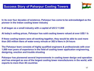 Success Story of Paharpur Cooling Towers In its over four decades of existence, Paharpur has come to be acknowledged as the pioneer in the Indian cooling tower industry It all began as a small industry with a capital of US $ 11,000  At today's selling prices, Paharpur has sold cooling towers valued at over US$ 1 b If these cooling towers were all working together, they would be able to cool more than 265 million liters of water every minute or 382 b liters in 24 hours The Paharpur team consists of highly qualified engineers & professionals with over 1,000 man years of experience in the field of cooling tower application engineering, designing, erection and trouble shooting Paharpur has pioneered several improvements in cooling tower design and operation and has emerged as one of the largest cooling tower manufacturers in the world, with exports to more than 40 countries 
