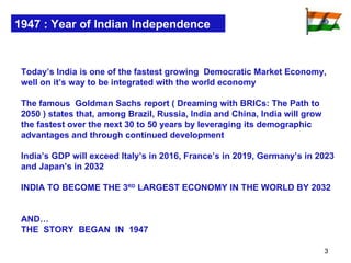 1947 : Year of Indian Independence Today’s India is one of the fastest growing  Democratic Market Economy, well on it’s way to be integrated with the world economy The famous  Goldman Sachs report ( Dreaming with BRICs: The Path to 2050 ) states that, among Brazil, Russia, India and China, India will grow the fastest over the next 30 to 50 years by leveraging its demographic advantages and through continued development  India’s GDP will exceed Italy’s in 2016, France’s in 2019, Germany’s in 2023 and Japan’s in 2032 INDIA TO BECOME THE 3 RD  LARGEST ECONOMY IN THE WORLD BY 2032  AND… THE  STORY  BEGAN  IN  1947 