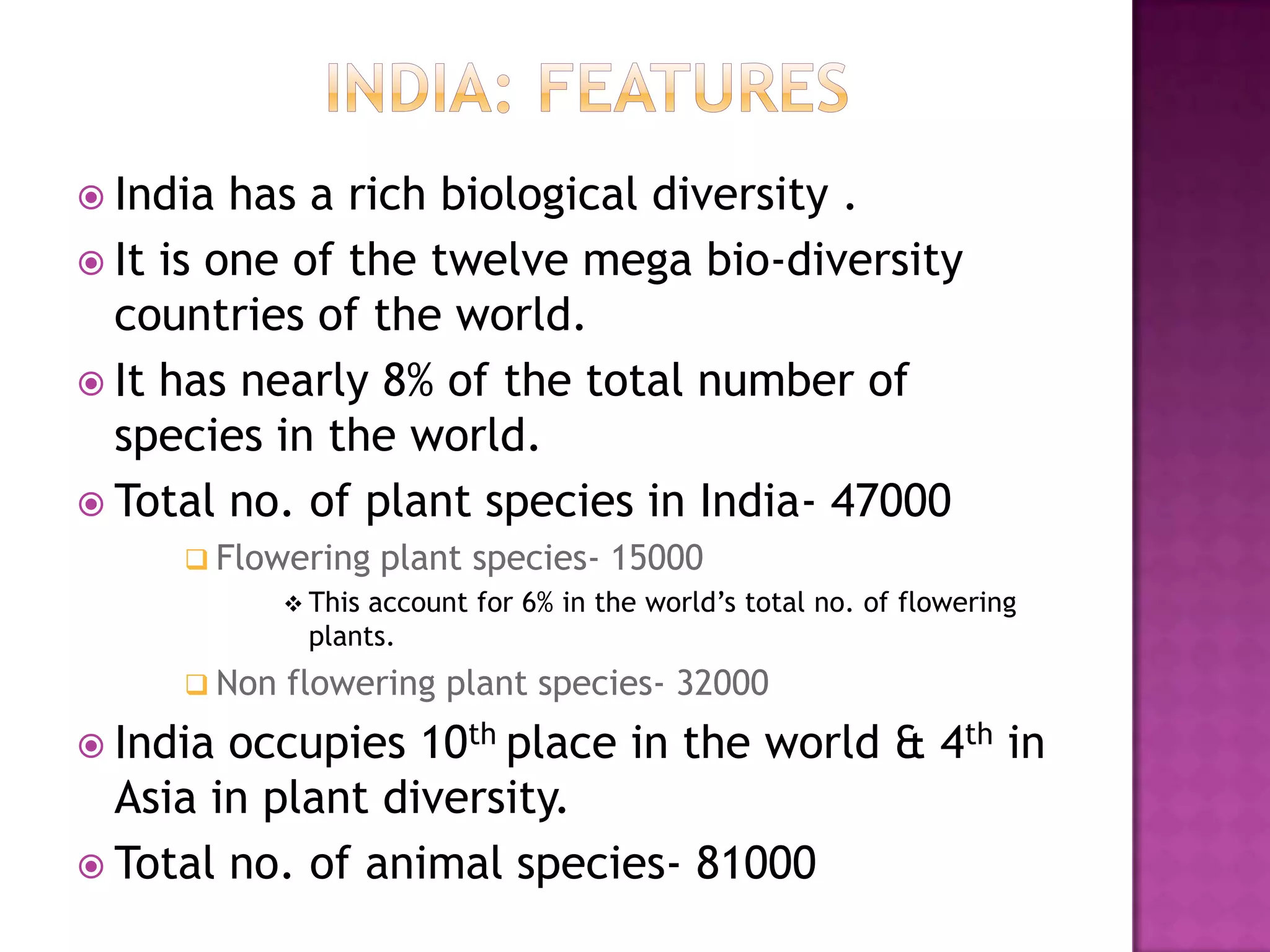  India  has a rich biological diversity .
 It is one of the twelve mega bio-diversity
  countries of the world.
 It has nearly 8% of the total number of
  species in the world.
 Total no. of plant species in India- 47000
      Flowering plant species- 15000
            This account for 6% in the world’s total no. of flowering
             plants.
      Non   flowering plant species- 32000
 India occupies 10th place in the world & 4th in
  Asia in plant diversity.
 Total no. of animal species- 81000
 