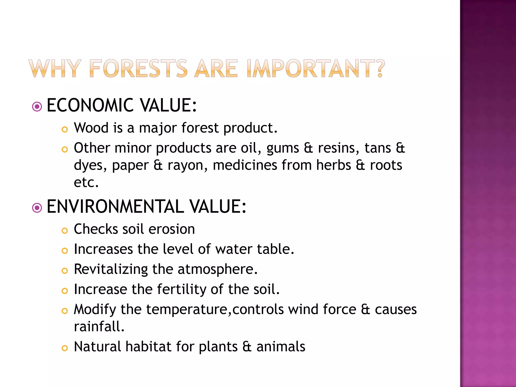  ECONOMIC      VALUE:
     Wood is a major forest product.
     Other minor products are oil, gums & resins, tans &
      dyes, paper & rayon, medicines from herbs & roots
      etc.
 ENVIRONMENTAL        VALUE:
     Checks soil erosion
     Increases the level of water table.
     Revitalizing the atmosphere.
     Increase the fertility of the soil.
     Modify the temperature,controls wind force & causes
      rainfall.
     Natural habitat for plants & animals
 
