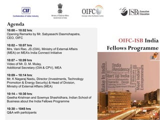 10:00 – 10:02 hrs:
Opening Remarks by Mr. Sabyasachi Dasmohapatra,
CEO, OIFC
10:02 – 10:07 hrs
Mrs. Vani Rao, JS (OIA), Ministry of External Affairs
(MEA) on MEA’s India Connect Initiative
10:07 – 10:09 hrs
Video of Mr. D. M. Mulay,
Additional Secretary (OIA & CPV), MEA
10:09 – 10:14 hrs:
Mr. K Nagaraj Naidu, Director (Investments, Technology
Promotion & Energy Security) & Head of Division,
Ministry of External Affairs (MEA)
10:14 – 10:30 hrs:
Geetha Krishnan and Sowmya Shashidhara, Indian School of
Business about the India Fellows Programme
10:30 – 1045 hrs
Q&A with participants
Agenda
OIFC-ISB India
Fellows Programme
 