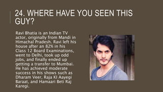 24. WHERE HAVE YOU SEEN THIS
GUY?
Ravi Bhatia is an Indian TV
actor, originally from Mandi in
Himachal Pradesh. Ravi left his
house after an 82% in his
Class 12 Board Examinations,
went to Delhi, took up odd
jobs, and finally ended up
getting a transfer to Mumbai.
He has achieved moderate
success in his shows such as
Dharam Veer, Raja KI Aayegi
Baraat, and Hamaari Beti Raj
Karegi.
 