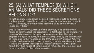 25. (A) WHAT TEMPLE? (B) WHICH
ANIMALS' DID THESE SECRETIONS
BELONG TO?
In 12th century texts, it was depicted that kings would be bathed in
the Punugu oil created from their secretion for aromatic purposes. In
the 21st century, the temple has used this oil to anoint the main
image every Friday.
Due to the weekly occurrence of this practice, nine of them were
raised to easily collect the secretions. In 2002, due to the endangered
nature of the animals, this practice came under fire. The topic
cropped up again in 2008, this time accompanied by the confiscation
of these due to the violation of the 1972 Wildlife Protection Act. The
temple tried to re-obtain them by stating that without these animals,
it would go against their ageless religious practices. If that plan
failed, they had hopes of funding a zoo refuge for these animals and
in turn be able to collect their secretions.
 