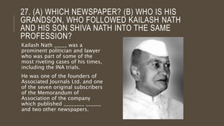 27. (A) WHICH NEWSPAPER? (B) WHO IS HIS
GRANDSON, WHO FOLLOWED KAILASH NATH
AND HIS SON SHIVA NATH INTO THE SAME
PROFESSION?
Kailash Nath _____ was a
prominent politician and lawyer
who was part of some of the
most riveting cases of his times,
including the INA trials.
He was one of the founders of
Associated Journals Ltd. and one
of the seven original subscribers
of the Memorandum of
Association of the company
which published ________ ______
and two other newspapers.
 
