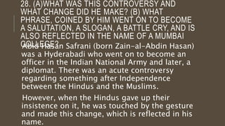 28. (A)WHAT WAS THIS CONTROVERSY AND
WHAT CHANGE DID HE MAKE? (B) WHAT
PHRASE, COINED BY HIM WENT ON TO BECOME
A SALUTATION, A SLOGAN, A BATTLE CRY, AND IS
ALSO REFLECTED IN THE NAME OF A MUMBAI
COLLEGE?Abid Hasan Safrani (born Zain-al-Abdin Hasan)
was a Hyderabadi who went on to become an
officer in the Indian National Army and later, a
diplomat. There was an acute controversy
regarding something after Independence
between the Hindus and the Muslims.
However, when the Hindus gave up their
insistence on it, he was touched by the gesture
and made this change, which is reflected in his
name.
 