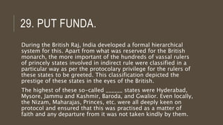 29. PUT FUNDA.
During the British Raj, India developed a formal hierarchical
system for this. Apart from what was reserved for the British
monarch, the more important of the hundreds of vassal rulers
of princely states involved in indirect rule were classified in a
particular way as per the protocolary privilege for the rulers of
these states to be greeted. This classification depicted the
prestige of these states in the eyes of the British.
The highest of these so-called ______ states were Hyderabad,
Mysore, Jammu and Kashmir, Baroda, and Gwalior. Even locally,
the Nizam, Maharajas, Princes, etc. were all deeply keen on
protocol and ensured that this was practised as a matter of
faith and any departure from it was not taken kindly by them.
 