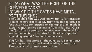 30. (A) WHAT WAS THE POINT OF THE
CURVED ROADS?
(B) WHY DID THE GATES HAVE METAL
PROTRUSIONS?
The Golkonda Fort was well known for its fortifications
to keep enemy armies at bay from seizing the fort. The
fact that it was constructed on the top of a hill made it
easier to spot armies coming in from miles afar. Once
the Qutb Shahi dynasty came into power, the mud fort
was expanded into a massive fortification of granite,
extending around 5 km in circumference.
The fort has nine gates on the outer wall. The entrance
to each gate has a curved road winding downwards.
The gates also had metal protrusions.
 