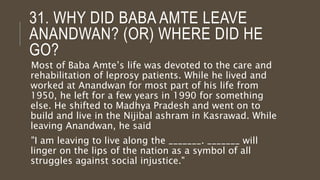 31. WHY DID BABA AMTE LEAVE
ANANDWAN? (OR) WHERE DID HE
GO?
Most of Baba Amte’s life was devoted to the care and
rehabilitation of leprosy patients. While he lived and
worked at Anandwan for most part of his life from
1950, he left for a few years in 1990 for something
else. He shifted to Madhya Pradesh and went on to
build and live in the Nijibal ashram in Kasrawad. While
leaving Anandwan, he said
"I am leaving to live along the _______. _______ will
linger on the lips of the nation as a symbol of all
struggles against social injustice."
 
