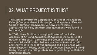 32. WHAT PROJECT IS THIS?
The Sterling Investment Corporation, an arm of the Shapoorji
Pallonji Group, undertook this project and appointed Deepesh
Salgia as Director. Hollywood executives were initially
approached for help, but their sales quotations were found to
be too high.
In 2002, Umar Siddiqui, managing director of the Indian
Academy of Arts and Animation (IAAA) proposed to do so at a
fraction of the cost. To convince the Group of the project's
commercial viability, the IAAA made a four-minute video clip
and showed it to them. It was approved and a go-ahead was
given. Shapoorji Mistry, grandson of producer Shapoorji Pallonji
Mistry, thought it a fitting tribute to complete his grandfather's
unfinished dream.
 