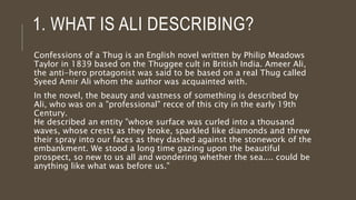 1. WHAT IS ALI DESCRIBING?
Confessions of a Thug is an English novel written by Philip Meadows
Taylor in 1839 based on the Thuggee cult in British India. Ameer Ali,
the anti-hero protagonist was said to be based on a real Thug called
Syeed Amir Ali whom the author was acquainted with.
In the novel, the beauty and vastness of something is described by
Ali, who was on a "professional" recce of this city in the early 19th
Century.
He described an entity "whose surface was curled into a thousand
waves, whose crests as they broke, sparkled like diamonds and threw
their spray into our faces as they dashed against the stonework of the
embankment. We stood a long time gazing upon the beautiful
prospect, so new to us all and wondering whether the sea.... could be
anything like what was before us."
 