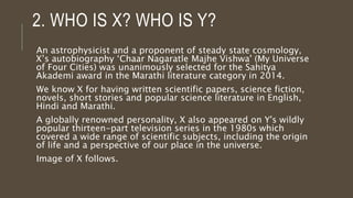 2. WHO IS X? WHO IS Y?
An astrophysicist and a proponent of steady state cosmology,
X’s autobiography ‘Chaar Nagaratle Majhe Vishwa' (My Universe
of Four Cities) was unanimously selected for the Sahitya
Akademi award in the Marathi literature category in 2014.
We know X for having written scientific papers, science fiction,
novels, short stories and popular science literature in English,
Hindi and Marathi.
A globally renowned personality, X also appeared on Y's wildly
popular thirteen-part television series in the 1980s which
covered a wide range of scientific subjects, including the origin
of life and a perspective of our place in the universe.
Image of X follows.
 