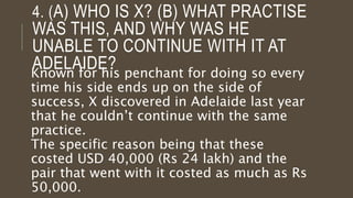 4. (A) WHO IS X? (B) WHAT PRACTISE
WAS THIS, AND WHY WAS HE
UNABLE TO CONTINUE WITH IT AT
ADELAIDE?Known for his penchant for doing so every
time his side ends up on the side of
success, X discovered in Adelaide last year
that he couldn’t continue with the same
practice.
The specific reason being that these
costed USD 40,000 (Rs 24 lakh) and the
pair that went with it costed as much as Rs
50,000.
 