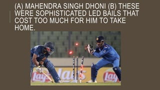 (A) MAHENDRA SINGH DHONI (B) THESE
WERE SOPHISTICATED LED BAILS THAT
COST TOO MUCH FOR HIM TO TAKE
HOME.
 