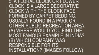 5. A FLORAL CLOCK OR FLOWER
CLOCK IS A LARGE DECORATIVE
CLOCK WITH THE CLOCK FACE
FORMED BY CARPET BEDDING,
USUALLY FOUND IN A PARK OR
OTHER PUBLIC RECREATION AREA.
(A) WHERE WOULD YOU FIND THE
MOST FAMOUS EXAMPLE IN INDIA?
(B) WHICH COMPANY WAS
RESPONSIBLE FOR ITS
INSTALLATION? (IMAGES FOLLOW)
 