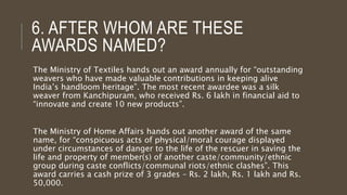 6. AFTER WHOM ARE THESE
AWARDS NAMED?
The Ministry of Textiles hands out an award annually for “outstanding
weavers who have made valuable contributions in keeping alive
India’s handloom heritage”. The most recent awardee was a silk
weaver from Kanchipuram, who received Rs. 6 lakh in financial aid to
“innovate and create 10 new products”.
The Ministry of Home Affairs hands out another award of the same
name, for “conspicuous acts of physical/moral courage displayed
under circumstances of danger to the life of the rescuer in saving the
life and property of member(s) of another caste/community/ethnic
group during caste conflicts/communal riots/ethnic clashes”. This
award carries a cash prize of 3 grades – Rs. 2 lakh, Rs. 1 lakh and Rs.
50,000.
 