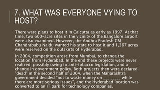 7. WHAT WAS EVERYONE VYING TO
HOST?
There were plans to host it in Calcutta as early as 1997. At that
time, two 600-acre sites in the vicinity of the Bangalore airport
were also examined. However, the Andhra Pradesh CM
Chandrababu Naidu wanted his state to host it and 1,367 acres
were reserved on the outskirts of Hyderabad.
In 2004, competition arose from Mumbai, to change the
location from Hyderabad. In the end these projects were never
realized, possibly owing to anti-tobacco legislation, and a
change in government policy. Both projects then were declared
"dead" in the second half of 2004, when the Maharashtra
government decided "not to waste money on ___ _____ while
there are more serious issues", and the Hyderabad location was
converted to an IT park for technology companies.
 