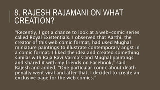 8. RAJESH RAJAMANI ON WHAT
CREATION?
“Recently, I got a chance to look at a web-comic series
called Royal Existentials. I observed that Aarthi, the
creator of this web comic format, had used Mughal
miniature paintings to illustrate contemporary angst in
a comic format. I liked the idea and created something
similar with Raja Ravi Varma’s and Mughal paintings
and shared it with my friends on Facebook,” said
Rajesh and added, “One particular comic about death
penalty went viral and after that, I decided to create an
exclusive page for the web comics.”
 