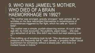9. WHO WAS JAMEEL'S MOTHER,
WHO DIED OF A BRAIN
HAEMORRHAGE IN 1992?
● ""My mother was wronged, gravely wronged," said Jameel, 60, as
wrinkles on his face rearranged themselves in remembrance of
circumstances triggered by her fight, which he calls an "izzat ki
ladai".
● "My mother was a simple, purdah-observing woman. At such a late
age (60, by most accounts), the publicity, paper-baazi… she was
very ashamed of all this. She didn't say much but kept stewing over
it."
● This bottling up of emotions took its toll. "She developed high blood
pressure and frequently fell ill," said Jameel, a 'property broker' (local
euphemism for somebody without a steady job), who lives in a
modest house in Indore."
 