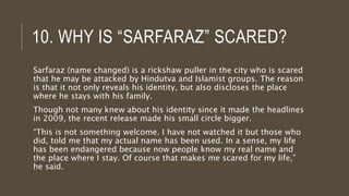 10. WHY IS “SARFARAZ” SCARED?
Sarfaraz (name changed) is a rickshaw puller in the city who is scared
that he may be attacked by Hindutva and Islamist groups. The reason
is that it not only reveals his identity, but also discloses the place
where he stays with his family.
Though not many knew about his identity since it made the headlines
in 2009, the recent release made his small circle bigger.
“This is not something welcome. I have not watched it but those who
did, told me that my actual name has been used. In a sense, my life
has been endangered because now people know my real name and
the place where I stay. Of course that makes me scared for my life,”
he said.
 