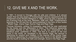 12. GIVE ME X AND THE WORK.
In 1891, X moved to Chicago with his wife and children. It is almost
certain that he was aware of Vivekananda's famous appearance at the
Parliament of the World's Religions in 1893, since he was a reporter for
the Evening Post at the time. Between 1896 and 1899, Vivekananda's
lectures in the US and the UK were published in the form of four books
- Bhakti Yoga, Jnana Yoga, Karma Yoga and Raja Yoga.
Thomas Schwartz, writing X's biography, says that he was captivated
by the books and the philosophy in them. This influence apparently
translated directly to the construction of the four characters in X's
breakout work, published in 1900. The first is in search of her true
place in the world, as visualised in the Karma Yoga; the second is
searching for wisdom and intellect, in the manner of the Jnana Yoga;
the third is searching for unconditional love, found in the Bhakti Yoga;
and the fourth is looking for faith and strength, found in the Raja Yoga.
 