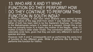 13. WHO ARE X AND Y? WHAT
FUNCTION DO THEY PERFORM? HOW
DO THEY CONTINUE TO PERFORM THIS
FUNCTION IN SOUTH INDIA?In Hindu mythology, X was born when Brahma sang sacred hymns
over the halves of the egg shell from which Y was hatched. While the
father of both has been said to be the Saptarishi Kashyap, X's mother
in the Mahabharata (where X is listed as a serpent, though this is not
how we primarily know X) is Kadru,the mother of the Nagas,, while Y's
mother is Kadru's elder sister Vinata. The connection between X and Y
ostensibly ends here, given that they are both very different in terms of
species and size.
However, both X and Y consequently end up performing the same kind
of function to two different gods. While X performs this for Indra, Y
performs this function for Vishnu.
 